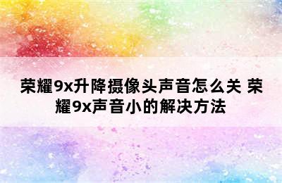 荣耀9x升降摄像头声音怎么关 荣耀9x声音小的解决方法